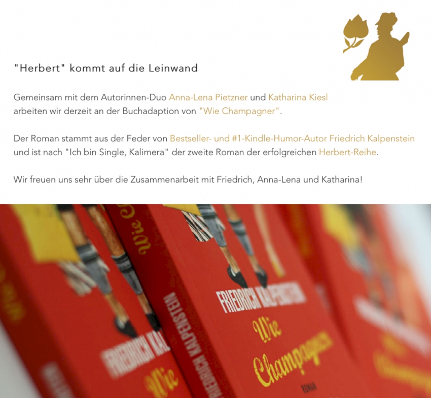 HERBERT wird verfilmt. Das Autorinnen-Duo Anna-Lena Pietzner und Katharina Kiesl schreiben das Drehbuch zur Buchadaption von "Wie Champagner", dem Bestseller von Friedrich Kalpenstein. Schmidbauer-Film freut sich auf die Zusammenarbeit. Auf dem Bild des Berichtes ist das Cover zu Wie Champagner zu sehen. Es ist rot und im Vordergrund sieht man zwei menschen von hinten. Es handelt sich dabei um Herbert und Anja. Anja trägt ein Sommerkleid, Herbert eine Lederhose. Er hält ihre Handtasche und eine Einkaufstüte in der Hand.