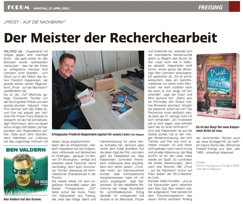 Der Meister der Recherchearbeit. Der Artikel über Friedrich Kalpensteins neuestes Werk PROST, AUF DIE NACHBARN ist am 23.04.22 im Forum Freising erschienen. Kalpenstein sitzt auf dem Bild an einem Tisch der Redaktion und signiert Bücher, die es zu gewinnen gibt. Ferner ist noch das Cover seines neuen Provinzkrimis abgebildet, sowie das Cover des neuen Songs von Ben Valdern, der am 26.04.22 erscheint. Der Song ist eine Coverversion des Songs SO HEIß von der Münchener Freiheit von 1988.